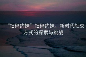 “掃碼約妹”掃碼約妹，新時(shí)代社交方式的探索與挑戰(zhàn)