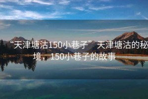 “天津塘沽150小巷子”天津塘沽的秘境，150小巷子的故事