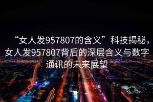 “女人發(fā)957807的含義”科技揭秘，女人發(fā)957807背后的深層含義與數(shù)字通訊的未來(lái)展望