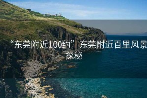 “東莞附近100約”東莞附近百里風(fēng)景探秘