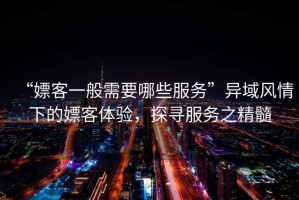 “嫖客一般需要哪些服務(wù)”異域風(fēng)情下的嫖客體驗(yàn)，探尋服務(wù)之精髓