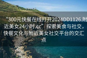 “300元快餐在線打開2024DD1126.附近美女24小時.cc”探索美食與社交，快餐文化與附近美女社交平臺的交匯點
