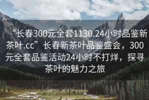 “長春300元全套1130.24小時品鑒新茶葉.cc”長春新茶葉品鑒盛會，300元全套品鑒活動24小時不打烊，探尋茶葉的魅力之旅