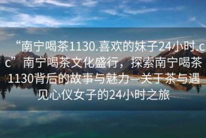 “南寧喝茶1130.喜歡的妹子24小時(shí).cc”南寧喝茶文化盛行，探索南寧喝茶1130背后的故事與魅力—關(guān)于茶與遇見心儀女子的24小時(shí)之旅