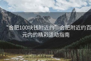 “合肥100塊錢附近約”合肥附近約百元內(nèi)的精彩活動指南