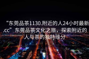 “東莞品茶1130.附近的人24小時(shí)最新.cc”東莞品茶文化之旅，探索附近的人與茶的獨(dú)特緣分