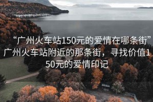 “廣州火車站150元的愛情在哪條街”廣州火車站附近的那條街，尋找價(jià)值150元的愛情印記