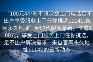 “100元4小時(shí)不限次數(shù)上門(mén)電話(huà)足不出戶(hù)享受服務(wù)上門(mén)任你挑選1114b.官網(wǎng)永久地址”新時(shí)代服務(wù)革新，僅需100元，享受上門(mén)服務(wù)上門(mén)任你挑選，足不出戶(hù)解決需求—來(lái)自官網(wǎng)永久地址1114b的最新動(dòng)態(tài)