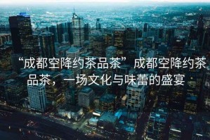 “成都空降約茶品茶”成都空降約茶品茶，一場(chǎng)文化與味蕾的盛宴