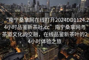 “南寧桑拿網(wǎng)在線打開2024DD1124.24小時(shí)品鑒新茶葉.cc”南寧桑拿網(wǎng)與茶道文化的交融，在線品鑒新茶葉的24小時(shí)體驗(yàn)之旅