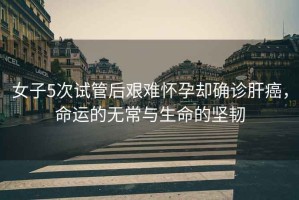 女子5次試管后艱難懷孕卻確診肝癌，命運(yùn)的無常與生命的堅(jiān)韌