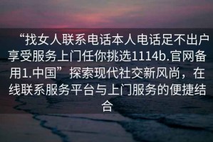 “找女人聯(lián)系電話本人電話足不出戶享受服務(wù)上門任你挑選1114b.官網(wǎng)備用1.中國”探索現(xiàn)代社交新風(fēng)尚，在線聯(lián)系服務(wù)平臺與上門服務(wù)的便捷結(jié)合