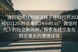 “微信如何找到接活妹子在線打開2024DD1126.附近美女24小時.cc”微信時代下的社交新風(fēng)尚，探索在線交友與附近美女的便捷途徑