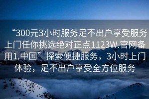 “300元3小時服務(wù)足不出戶享受服務(wù)上門任你挑選絕對正點(diǎn)1123W.官網(wǎng)備用1.中國”探索便捷服務(wù)，3小時上門體驗，足不出戶享受全方位服務(wù)