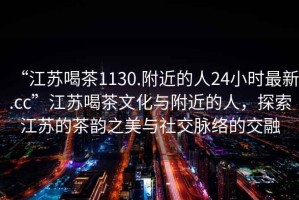 “江蘇喝茶1130.附近的人24小時最新.cc”江蘇喝茶文化與附近的人，探索江蘇的茶韻之美與社交脈絡(luò)的交融