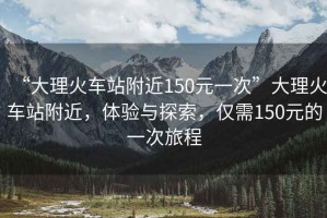 “大理火車(chē)站附近150元一次”大理火車(chē)站附近，體驗(yàn)與探索，僅需150元的一次旅程