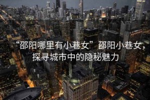 “邵陽哪里有小巷女”邵陽小巷女，探尋城市中的隱秘魅力
