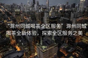 “滁州同城喝茶全區(qū)服務(wù)”滁州同城喝茶全新體驗，探索全區(qū)服務(wù)之美
