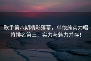 歌手第八期精彩落幕，單依純實(shí)力唱將排名第三，實(shí)力與魅力并存！