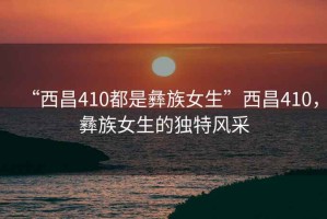“西昌410都是彝族女生”西昌410，彝族女生的獨特風(fēng)采