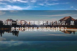 短劇一姐李沐宸拒演長劇引熱議，是勇敢抉擇還是市場風向轉(zhuǎn)變？