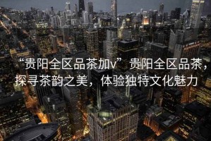 “貴陽全區(qū)品茶加v”貴陽全區(qū)品茶，探尋茶韻之美，體驗(yàn)獨(dú)特文化魅力