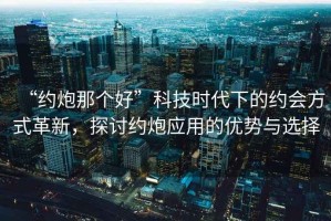 “約炮那個(gè)好”科技時(shí)代下的約會(huì)方式革新，探討約炮應(yīng)用的優(yōu)勢(shì)與選擇