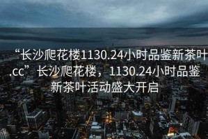 “長(zhǎng)沙爬花樓1130.24小時(shí)品鑒新茶葉.cc”長(zhǎng)沙爬花樓，1130.24小時(shí)品鑒新茶葉活動(dòng)盛大開(kāi)啟