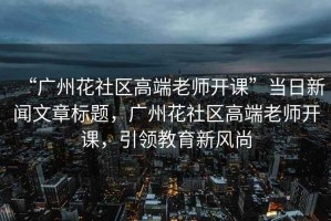 “廣州花社區(qū)高端老師開課”當(dāng)日新聞文章標(biāo)題，廣州花社區(qū)高端老師開課，引領(lǐng)教育新風(fēng)尚