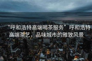 “呼和浩特高端喝茶服務(wù)”呼和浩特高端茶藝，品味城市的雅致風(fēng)景