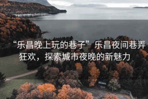 “樂昌晚上玩的巷子”樂昌夜間巷弄狂歡，探索城市夜晚的新魅力