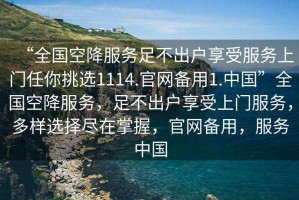 “全國(guó)空降服務(wù)足不出戶享受服務(wù)上門任你挑選1114.官網(wǎng)備用1.中國(guó)”全國(guó)空降服務(wù)，足不出戶享受上門服務(wù)，多樣選擇盡在掌握，官網(wǎng)備用，服務(wù)中國(guó)