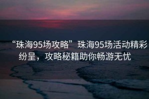 “珠海95場攻略”珠海95場活動精彩紛呈，攻略秘籍助你暢游無憂