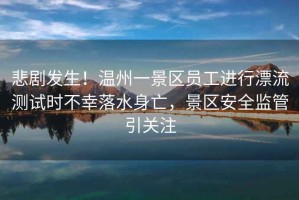 悲劇發(fā)生！溫州一景區(qū)員工進(jìn)行漂流測試時(shí)不幸落水身亡，景區(qū)安全監(jiān)管引關(guān)注