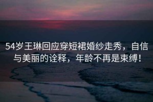 54歲王琳回應(yīng)穿短裙婚紗走秀，自信與美麗的詮釋，年齡不再是束縛！