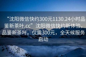 “沈陽微信快約300元1130.24小時品鑒新茶葉.cc”沈陽微信快約新體驗，品鑒新茶葉，僅需300元，全天候服務(wù)啟動