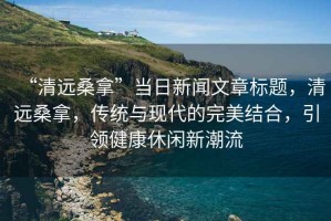 “清遠桑拿”當日新聞文章標題，清遠桑拿，傳統(tǒng)與現(xiàn)代的完美結合，引領健康休閑新潮流