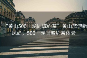 “黃山500一晚同城約茶”黃山旅游新風(fēng)尚，500一晚同城約茶體驗(yàn)