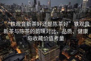 “鐵觀音新茶好還是陳茶好”鐵觀音新茶與陳茶的韻味對比，品質(zhì)、健康與收藏價值考量