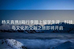 楊天真攜8箱行李踏上留學(xué)生涯，科技與文化的交融之旅即將開啟