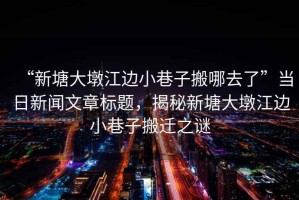 “新塘大墩江邊小巷子搬哪去了”當(dāng)日新聞文章標(biāo)題，揭秘新塘大墩江邊小巷子搬遷之謎