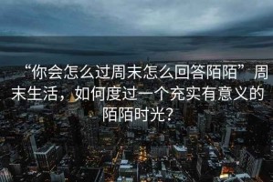 “你會(huì)怎么過(guò)周末怎么回答陌陌”周末生活，如何度過(guò)一個(gè)充實(shí)有意義的陌陌時(shí)光？