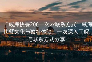 “威海快餐200一次vx聯(lián)系方式”威?？觳臀幕c獨(dú)特體驗(yàn)，一次深入了解與聯(lián)系方式分享