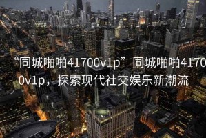 “同城啪啪41700v1p”同城啪啪41700v1p，探索現(xiàn)代社交娛樂新潮流