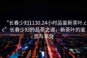 “長(zhǎng)春少婦1130.24小時(shí)品鑒新茶葉.cc”長(zhǎng)春少婦的品茶之道，新茶葉的鑒賞與享受