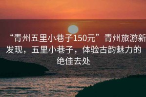 “青州五里小巷子150元”青州旅游新發(fā)現(xiàn)，五里小巷子，體驗(yàn)古韻魅力的絕佳去處