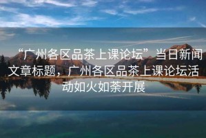 “廣州各區(qū)品茶上課論壇”當(dāng)日新聞文章標(biāo)題，廣州各區(qū)品茶上課論壇活動如火如荼開展