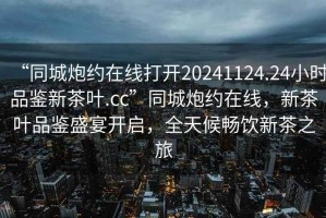 “同城炮約在線打開20241124.24小時品鑒新茶葉.cc”同城炮約在線，新茶葉品鑒盛宴開啟，全天候暢飲新茶之旅