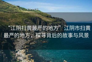 “江陰掃黃最嚴(yán)的地方”江陰市掃黃最嚴(yán)的地方，探尋背后的故事與風(fēng)景