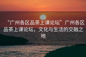 “廣州各區(qū)品茶上課論壇”廣州各區(qū)品茶上課論壇，文化與生活的交融之地